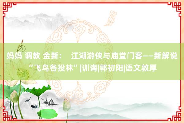 妈妈 调教 金新：  江湖游侠与庙堂门客——新解说“飞鸟各投林”|训诲|郭初阳|语文敦厚