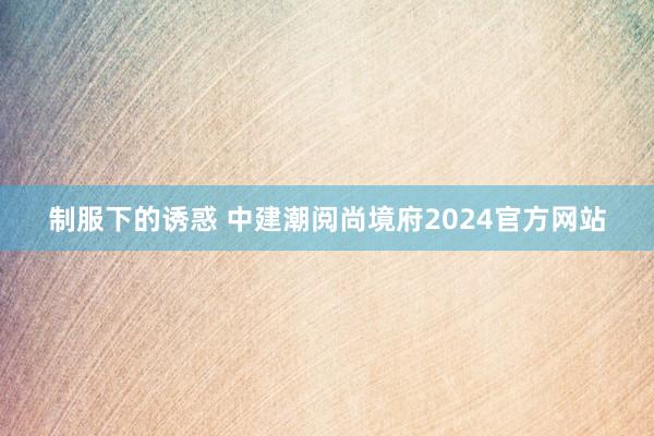 制服下的诱惑 中建潮阅尚境府2024官方网站