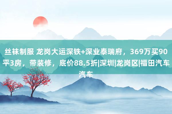 丝袜制服 龙岗大运深铁+深业泰瑞府，369万买90平3房，带装修，底价88.5折|深圳|龙岗区|福田汽车